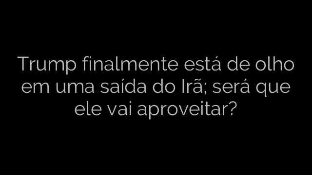 ​Trump finalmente está de olho em uma saída do Irã; será que ele vai aproveitar? 